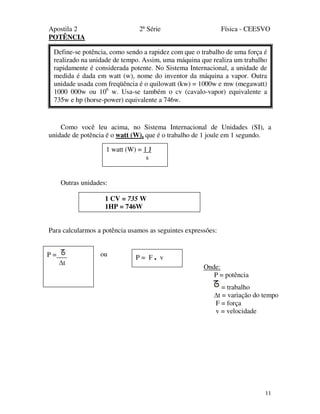 Apostila 2 2ª Série Física - CEESVO
11
POTÊNCIA
Como você leu acima, no Sistema Internacional de Unidades (SI), a
unidade de potência é o watt (W), que é o trabalho de 1 joule em 1 segundo.
Outras unidades:
Para calcularmos a potência usamos as seguintes expressões:
ouP =
t
P = F . v
Onde:
P = potência
= trabalho
t = variação do tempo
F = força
v = velocidade
Define-se potência, como sendo a rapidez com que o trabalho de uma força é
realizado na unidade de tempo. Assim, uma máquina que realiza um trabalho
rapidamente é considerada potente. No Sistema Internacional, a unidade de
medida é dada em watt (w), nome do inventor da máquina a vapor. Outra
unidade usada com freqüência é o quilowatt (kw) = 1000w e mw (megawatt)
1000 000w ou 106
w. Usa-se também o cv (cavalo-vapor) equivalente a
735w e hp (horse-power) equivalente a 746w.
1 watt (W) = 1 J
s
1 CV = 735 W
1HP = 746W
 