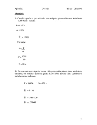 Apostila 2 2ª Série Física - CEESVO
13
Exemplos:
A. Calcule a potência que necessita uma máquina para realizar um trabalho de
1200 J em 1 minuto.
1 min = 60 s
∆t = 60 s
= 1200 J
Fórmula:
P =
60
1200
P = 20 w
B. Para arrastar um corpo de massa 100kg entre dois pontos, com movimento
uniforme, um motor de potência igual a 500W opera durante 120s. Determine o
trabalho motor realizado.
P = 500 W ∆t = 120 s
= P · ∆t
= 500 · 120
= 60000 J
P =
t
 