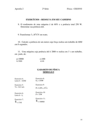 Apostila 2 2ª Série Física - CEESVO
14
EXERCÍCIOS – RESOLVA EM SEU CADERNO
8. O rendimento de uma máquina é de 60% e a potência total 250 W.
Determine sua potência útil.
9. Transformar 3 . l04
CV em watts.
10. Calcule a potência de um motor cuja força realiza um trabalho de 600J
em 8 segundos.
11. Uma máquina cuja potência útil é 2000 w realiza em 5 s um trabalho,
em joule, de:
a) 10000 c) 400
b) 5000 d) 80
GABARITO DE FÍSICA
MÓDULO 5
Exercício 4:
Letra b – 3250J
Exercício 5:
V ≅ 24,5 m/s
Exercício 6:
Letra d – f4
Exercício 7:
= 174J
Exercício 8:
Pn = 150W
Exercício 9:
P= 2,205 .107
w
Exercício 10:
P = 75W
Exercício 11:
= 10000J
 