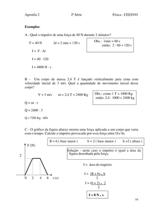 Apostila 2 2ª Série Física - CEESVO
16
Exemplos:
A - Qual o impulso de uma força de 40 N durante 2 minutos?
F = 40 N ∆t = 2 min = 120 s
I = F · ∆t
I = 40 · 120
I = 4800 N · s
B - Um corpo de massa 2,4 T é lançado verticalmente para cima com
velocidade inicial de 3 m/s. Qual a quantidade de movimento inicial desse
corpo?
V = 3 m/s m = 2,4 T = 2400 Kg
Q = m · v
Q = 2400 · 3
Q = 7200 Kg · m/s
C - O gráfico da figura abaixo mostra uma força aplicada a um corpo que varia
com o tempo. Calcule o impulso provocado por essa força entre O e 6s.
F (N)
.
I = área do trapézio
I = (B + b) . h
0 2 4 6 t (s) 2
I = (6 + 2) . 2
2
I = 8 N . s
2
Obs.: 1min = 60 s
então: 2 · 60 = 120 s
Obs.: como 1 T = 1000 Kg
então: 2,4 · 1000 = 2400 kg
B = 6 ( base maior ) b = 2 ( base menor ) h =2 ( altura )
sSolução - neste caso o impulso é igual a área da
figura desenhada pela força.
 