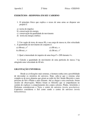 Apostila 2 2ª Série Física - CEESVO
17
EXERCÍCIOS – RESPONDA EM SEU CADERNO
1. O princípio físico que explica o recuo de uma arma ao disparar um
projétil é:
a) teoria do impulso
b) conservação de energia
c) conservação da quantidade de movimento
d) teoria da energia cinética
2. Um vagão de trem, de massa M, e sua carga de massa m, têm velocidade
v. A quantidade de movimento do conjunto é:
a) (M+m) . v2
c) (M-m) . v
b) (M+m) . v d) (M-m) . v2
3. Qual a intensidade do impulso de uma força F = 20N durante 4 s.
4. Calcule a quantidade de movimento de uma partícula de massa 3 kg
atingindo uma velocidade de 40 m/s.
GRAVITAÇÃO UNIVERSAL
Desde as civilizações mais remotas, o homem sonha com a possibilidade
de desvendar os mistérios do universo. Hoje, sabe-se que o sistema solar
compõe-se de nove planetas que giram ao redor do Sol. Sendo Mercúrio o mais
próximo do Sol e Plutão o mais distante. Até se chegar a esta conclusão, foram
séculos de observações. Muitos foram os filósofos que se empenharam no
sentido de explicar o comportamento dos corpos celestes. Platão, Aristóteles e
Ptolomeu consideravam a Terra o centro do universo (teoria geocêntrica).
Copérnico considerou o Sol como sendo o centro do universo (teoria
heliocêntrica).
 