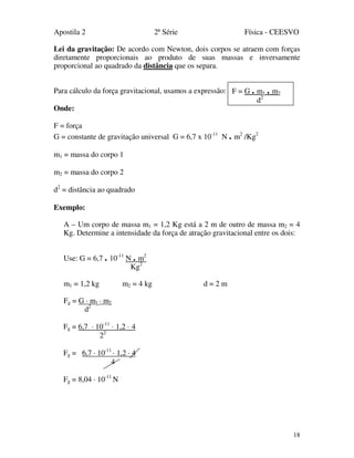 Apostila 2 2ª Série Física - CEESVO
18
Lei da gravitação: De acordo com Newton, dois corpos se atraem com forças
diretamente proporcionais ao produto de suas massas e inversamente
proporcional ao quadrado da distância que os separa.
Para cálculo da força gravitacional, usamos a expressão:
Onde:
F = força
G = constante de gravitação universal G = 6,7 x 10-11
N . m2
/Kg2
m1 = massa do corpo 1
m2 = massa do corpo 2
d2
= distância ao quadrado
Exemplo:
A – Um corpo de massa m1 = 1,2 Kg está a 2 m de outro de massa m2 = 4
Kg. Determine a intensidade da força de atração gravitacional entre os dois:
Use: G = 6,7 . 10-11
N . m2
Kg2
m1 = 1,2 kg m2 = 4 kg d = 2 m
Fg = G · m1 · m2
d2
Fg = 6,7 · 10-11
· 1,2 · 4
22
Fg = 6,7 · 10-11
· 1,2 · 4
4
Fg = 8,04 · 10-11
N
F = G . m1 . m2
d2
 