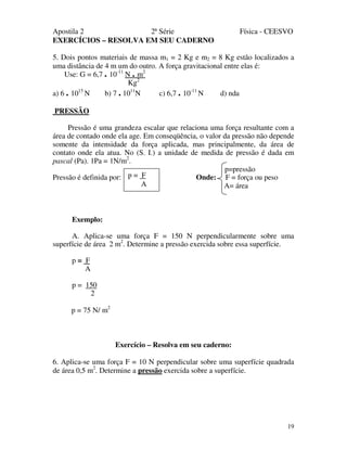 Apostila 2 2ª Série Física - CEESVO
19
EXERCÍCIOS – RESOLVA EM SEU CADERNO
5. Dois pontos materiais de massa m1 = 2 Kg e m2 = 8 Kg estão localizados a
uma distância de 4 m um do outro. A força gravitacional entre elas é:
Use: G = 6,7 . 10-11
N . m2
Kg2
a) 6 . 1015
N b) 7 . 1011
N c) 6,7 . 10-11
N d) nda
PRESSÃO
Pressão é uma grandeza escalar que relaciona uma força resultante com a
área de contado onde ela age. Em conseqüência, o valor da pressão não depende
somente da intensidade da força aplicada, mas principalmente, da área de
contato onde ela atua. No (S. I.) a unidade de medida de pressão é dada em
pascal (Pa). 1Pa = 1N/m2
.
p=pressão
Pressão é definida por: Onde: F = força ou peso
A= área
Exemplo:
A. Aplica-se uma força F = 150 N perpendicularmente sobre uma
superfície de área 2 m2
. Determine a pressão exercida sobre essa superfície.
p = F
A
p = 150
2
p = 75 N/ m2
Exercício – Resolva em seu caderno:
6. Aplica-se uma força F = 10 N perpendicular sobre uma superfície quadrada
de área 0,5 m2
. Determine a pressão exercida sobre a superfície.
p = F
A
 