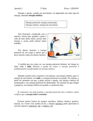 Apostila 2 2ª Série Física - CEESVO
2
Durante a queda, a pedra em movimento vai adquirindo um outro tipo de
energia, chamada energia cinética.
Esta ilustração, comparada com a
anterior, mostra que, quando a pedra é
solta de uma altura maior, possui mais
energia e, assim, pode realizar maior
trabalho.
Em alturas menores a energia
potencial de um corpo é menor que a
desse mesmo corpo em alturas maiores.
À medida que um corpo cai, sua energia potencial diminui, até chegar ao
chão, onde é nula. Durante a queda do corpo, a energia potencial é
gradativamente transformada em energia cinética.
Quando a pedra estava suspensa e em repouso, sua energia cinética, que é a
energia de movimento, era nula e a energia potencial era grande. No entanto, a
partir do momento em que a pedra iniciou a queda, sua energia cinética foi
aumentando e sua energia potencial foi diminuindo. No instante em que atingiu
a gangorra, sua energia cinética era grande e a potencial nula.
Se somarmos, em cada instante, a energia potencial com a cinética, vamos
verificar que a energia total é constante.
Existem muitas formas de energia: mecânica, elétrica, térmica, química,
nuclear, etc. Como você acabou de ler, a energia mecânica pode apresentar-se
sob dois aspectos: potencial - Ep e cinética - Ec .
Energia potencial: energia armazenada.
Energia cinética: energia de movimento.
 