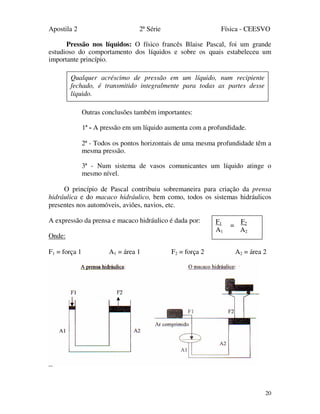 Apostila 2 2ª Série Física - CEESVO
20
Pressão nos líquidos: O físico francês Blaise Pascal, foi um grande
estudioso do comportamento dos líquidos e sobre os quais estabeleceu um
importante princípio.
Outras conclusões também importantes:
1ª - A pressão em um líquido aumenta com a profundidade.
2ª - Todos os pontos horizontais de uma mesma profundidade têm a
mesma pressão.
3ª - Num sistema de vasos comunicantes um líquido atinge o
mesmo nível.
O princípio de Pascal contribuiu sobremaneira para criação da prensa
hidráulica e do macaco hidráulico, bem como, todos os sistemas hidráulicos
presentes nos automóveis, aviões, navios, etc.
A expressão da prensa e macaco hidráulico é dada por:
Onde:
F1 = força 1 A1 = área 1 F2 = força 2 A2 = área 2
Qualquer acréscimo de pressão em um líquido, num recipiente
fechado, é transmitido integralmente para todas as partes desse
líquido.
F1 F2
A1 A2
=
 