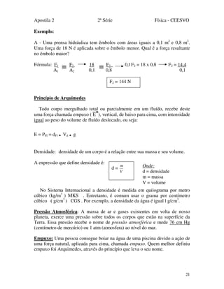 Apostila 2 2ª Série Física - CEESVO
21
Exemplo:
A - Uma prensa hidráulica tem êmbolos com áreas iguais a 0,1 m2
e 0,8 m2
.
Uma força de 18 N é aplicada sobre o êmbolo menor. Qual é a força resultante
no êmbolo maior?
Fórmula: F1 F2 18 F2 0,l F2 = 18 x 0,8 F2 = 14,4
A1 A2 0,1 0,8 0,1
Princípio de Arquimedes
Todo corpo mergulhado total ou parcialmente em um fluído, recebe deste
uma força chamada empuxo ( E ), vertical, de baixo para cima, com intensidade
igual ao peso do volume de fluído deslocado, ou seja:
E = PFl = dFl . Vd . g
Densidade: densidade de um corpo é a relação entre sua massa e seu volume.
A expressão que define densidade é:
No Sistema Internacional a densidade é medida em quilograma por metro
cúbico (kg/m3
) MKS . Entretanto, é comum usar o grama por centímetro
cúbico ( g/cm3
) CGS . Por exemplo, a densidade da água é igual l g/cm3
.
Pressão Atmosférica: A massa de ar e gases existentes em volta de nosso
planeta, exerce uma pressão sobre todos os corpos que estão na superfície da
Terra. Essa pressão recebe o nome de pressão atmosférica e mede 76 cm Hg
(centímetro de mercúrio) ou 1 atm (atmosfera) ao nível do mar.
Empuxo: Uma pessoa consegue boiar na água de uma piscina devido a ação de
uma força natural, aplicada para cima, chamada empuxo. Quem melhor definiu
empuxo foi Arquimedes, através do princípio que leva o seu nome.
d =
V
m Onde:
d = densidade
m = massa
V = volume
F2 = 144 N
==
 
