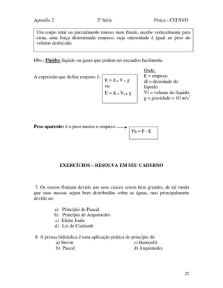 Apostila 2 2ª Série Física - CEESVO
22
Obs.: Fluido: líquido ou gases que podem ser escoados facilmente.
A expressão que define empuxo é:
Peso aparente: é o peso menos o empuxo
EXERCÍCIOS – RESOLVA EM SEU CADERNO
7. Os navios flutuam devido aos seus cascos serem bem grandes, de tal modo
que suas massas sejam bem distribuídas sobre as águas, mas principalmente
devido ao:
a) Princípio de Pascal
b) Princípio de Arquimedes
c) Efeito Joule
d) Lei de Coulomb
8. A prensa hidráulica é uma aplicação prática do princípio de:
a) Stevin c) Bernoulli
b) Pascal d) Arquimedes
Um corpo total ou parcialmente imerso num fluido, recebe verticalmente para
cima, uma força denominada empuxo, cuja intensidade é igual ao peso do
volume deslocado.
E = d . V . g
ou
E = dl . Vl . g
Onde:
E = empuxo
dl = densidade do
líquido
Vl = volume do líquido
g = gravidade = 10 m/s2
Pa = P - E
 