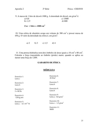 Apostila 2 2ª Série Física - CEESVO
23
9. A massa de 1 litro de álcool é 800 g. A densidade do álcool, em g/cm3
é:
a) 0,8 c) 1/800
b) 1,25 d) 800
Use: 1 litro = 1000 cm3
10. Uma esfera de alumínio ocupa um volume de 300 cm3
e possui massa de
450 g. O valor da densidade da esfera é, em g/cm3
:
a) 2 b) 3 c) 1,5 d) 4
11. Uma prensa hidráulica tem dois êmbolos de áreas iguais a 10 cm2
e 80 cm2
.
Calcular a força transmitida ao êmbolo (pistão) maior, quando se aplica ao
menor uma força de 120N.
GABARITO DE FÍSICA
MÓDULO 6
Exercício 1:
Letra c
Exercício 2:
Letra b
Exercício 3:
I = 80 Ns
Exercício 4:
120 kg.m/s
Exercício 5:
Letra c - 6,7.10-11
N
Exercício 6:
20 N/m2
Exercício 7:
Letra b
Exercício 8:
Letra b
Exercício 9:
Letra a - 0,8 g/cm3
Exercício 10:
Letra c – 1,5 g/cm3
Exercício 11:
960N
 