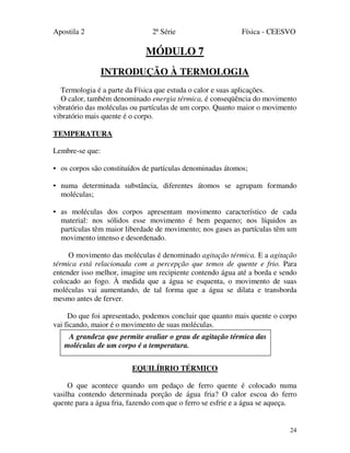 Apostila 2 2ª Série Física - CEESVO
24
MÓDULO 7
INTRODUÇÃO À TERMOLOGIA
Termologia é a parte da Física que estuda o calor e suas aplicações.
O calor, também denominado energia térmica, é conseqüência do movimento
vibratório das moléculas ou partículas de um corpo. Quanto maior o movimento
vibratório mais quente é o corpo.
TEMPERATURA
Lembre-se que:
• os corpos são constituídos de partículas denominadas átomos;
• numa determinada substância, diferentes átomos se agrupam formando
moléculas;
• as moléculas dos corpos apresentam movimento característico de cada
material: nos sólidos esse movimento é bem pequeno; nos líquidos as
partículas têm maior liberdade de movimento; nos gases as partículas têm um
movimento intenso e desordenado.
O movimento das moléculas é denominado agitação térmica. E a agitação
térmica está relacionada com a percepção que temos de quente e frio. Para
entender isso melhor, imagine um recipiente contendo água até a borda e sendo
colocado ao fogo. À medida que a água se esquenta, o movimento de suas
moléculas vai aumentando, de tal forma que a água se dilata e transborda
mesmo antes de ferver.
Do que foi apresentado, podemos concluir que quanto mais quente o corpo
vai ficando, maior é o movimento de suas moléculas.
EQUILÍBRIO TÉRMICO
O que acontece quando um pedaço de ferro quente é colocado numa
vasilha contendo determinada porção de água fria? O calor escoa do ferro
quente para a água fria, fazendo com que o ferro se esfrie e a água se aqueça.
A grandeza que permite avaliar o grau de agitação térmica das
moléculas de um corpo é a temperatura.
 