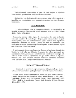 Apostila 2 2ª Série Física - CEESVO
25
Esse escoamento cessa quando a água e o ferro atingem o equilíbrio
térmico, isto é, quando ambos atingem a mesma temperatura.
Obviamente, esse fenômeno não ocorre apenas entre o ferro quente e a
água fria, mas com qualquer corpo aquecido em contato com outro de menor
temperatura.
TERMÔMETROS
O instrumento que mede a grandeza temperatura é o termômetro. O
primeiro termômetro foi construído há três séculos e meio, pelo sábio italiano
Galileu Galilei (1564-1642).
Atualmente, existem vários tipos de termômetro. Os mais conhecidos
consistem num tubo de vidro longo e delgado, com um reservatório na parte
inferior (bulbo), onde fica contido mercúrio (que é o único metal líquido sob
temperatura ambiente) ou álcool. Quando se trata de termômetro com
reservatório de álcool, para que se possa distinguir o álcool é costume tingi-lo
com um corante, em geral vermelho.
O funcionamento de um termômetro geralmente se baseia na dilatação dos
líquidos (e você sabe que dilatação é aumento de volume provocado por
aquecimento). Então, colocando o termômetro em contato com um corpo, este
cede ou recebe calor do termômetro, até que ambos atinjam o equilíbrio
térmico. Com a troca de calor, o volume do líquido contido no termômetro
varia, marcando assim a temperatura numa escala graduada.
ESCALAS TERMOMÉTRICAS
Geralmente os termômetros apresentam uma linha graduada que indica o
valor da temperatura. Essa graduação recebe o nome de escala termométrica.
Existem várias escalas termométricas, dentre as quais iremos estudar: a
Celsius, apresentada pelo astrônomo sueco Anders Celsius (1701-1744); a
Fahrenheit, proposta pelo físico alemão Gabriel Daniel Fahrenheit (1686-
1736); a Kelvin, inventada pelo físico e lorde britânico William Thomson
Kelvin (1824-1907).
 