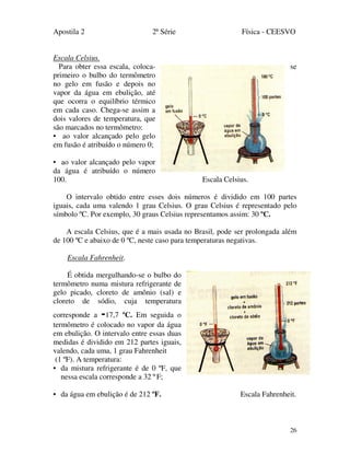 Apostila 2 2ª Série Física - CEESVO
26
Escala Celsius.
Para obter essa escala, coloca- se
primeiro o bulbo do termômetro
no gelo em fusão e depois no
vapor da água em ebulição, até
que ocorra o equilíbrio térmico
em cada caso. Chega-se assim a
dois valores de temperatura, que
são marcados no termômetro:
• ao valor alcançado pelo gelo
em fusão é atribuído o número 0;
• ao valor alcançado pelo vapor
da água é atribuído o número
100. Escala Celsius.
O intervalo obtido entre esses dois números é dividido em 100 partes
iguais, cada uma valendo 1 grau Celsius. O grau Celsius é representado pelo
símbolo ºC. Por exemplo, 30 graus Celsius representamos assim: 30 ºC.
A escala Celsius, que é a mais usada no Brasil, pode ser prolongada além
de 100 ºC e abaixo de 0 ºC, neste caso para temperaturas negativas.
Escala Fahrenheit.
É obtida mergulhando-se o bulbo do
termômetro numa mistura refrigerante de
gelo picado, cloreto de amônio (sal) e
cloreto de sódio, cuja temperatura
corresponde a -17,7 ºC. Em seguida o
termômetro é colocado no vapor da água
em ebulição. O intervalo entre essas duas
medidas é dividido em 212 partes iguais,
valendo, cada uma, 1 grau Fahrenheit
(1 ºF). A temperatura:
• da mistura refrigerante é de 0 ºF, que
nessa escala corresponde a 32 º F;
• da água em ebulição é de 212 ºF. Escala Fahrenheit.
 