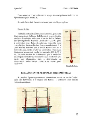 Apostila 2 2ª Série Física - CEESVO
27
Dessa maneira, o intervalo entre a temperatura do gelo em fusão e a da
água em ebulição é de 180 ºF.
A escala Fahrenheit é muito usada nos países de língua inglesa.
Escala Kelvin.
Também conhecida como escala absoluta, pois nela,
diferentemente da Celsius e da Fahrenheit, o zero significa
ausência de agitação molecular. A escala Kelvin é obtida
pelo prolongamento da escala Celsius até —273º C, que é
a temperatura mais baixa da natureza, conhecida como
zero absoluto. O zero absoluto é representado assim: 0 K
(zero kelvin). Observe que a escala Kelvin não usa a
expressão grau, sendo o valor da temperatura relacionado
diretamente ao nome da escala; por exemplo: 100 K, 35 K
etc. Em zero absoluto foi comprovado que as moléculas
cessam por completo seu movimento. Essa escala tem apli-
cações em laboratórios, para a determinação de
temperaturas muito baixas, como a de certos gases
liquefeitos.
Escala Kelvin.
RELAÇÕES ENTRE AS ESCALAS TERMOMÉTRICAS
A próxima figura representa três termômetros — um em escala Celsius,
outro em Fahrenheit e o terceiro em Kelvin —, colocados num mesmo
recipiente com água:
 