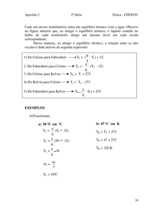 Apostila 2 2ª Série Física - CEESVO
28
Cada um desses termômetros entra em equilíbrio térmico com a água. Observe
na figura anterior que, ao atingir o equilíbrio térmico, o líquido contido no
bulbo de cada termômetro atinge um mesmo nível em cada escala
correspondente.
Dessa maneira, ao atingir o equilíbrio térmico, a relação entre as três
escalas é dada através da seguinte expressão:
EXEMPLOS:
A)Transforme:
a) 50 ºF em ºC
TC =
9
5 (TF - 32)
TC =
9
5 (50 – 32)
TC =
9
5 .18
Tc =
9
90
TC = 10ºC
1) Do Celsius para Fahrenheit TF = (
5
9 · Tc) + 32.
2. Do Fahrenheit para Celsius TC =
9
5 · (TF - 32)
3. Do Celsius para Kelvin TK = Tc + 273
4) Do Kelvin para Celsius Tc = Tk – 273
5) De Fahrenheit para Kelvin TK = (
9
5 · TF) + 255
b) 47 ºC em K
TK = TC + 273
TK = 47 + 273
TK = 320 K
 