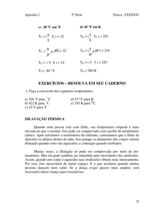 Apostila 2 2ª Série Física - CEESVO
29
c) 30 ºC em ºF
TF = (
5
9 TC) + 32
TF = (
5
9 . 30) + 32
TF = ( 9 · 6 ) + 32
TF = 86 º F
EXERCÍCIOS – RESOLVA EM SEU CADERNO
1. Faça a conversão das seguintes temperaturas:
a) 104 º
F para º
C d) 53 º C para K
b) 423 K para º
C e) 293 K para 0º
C
c) 10 º
C para º
F
DILATAÇÃO TÉRMICA
Quando uma pessoa está com febre, sua temperatura corporal é mais
elevada do que o normal. Isto pode ser comprovado com auxílio do termômetro
clínico. Após retirarmos o termômetro do enfermo, constatamos que o filete de
mercúrio se dilatou dentro do tubo. Isso porque as dimensões dos corpos sofrem
dilatação quando estes são aquecidos, e contração quando resfriados.
Muitas vezes, a dilatação só pode ser comprovada por meio de ins-
trumentos. Mas ela pode também ser entendida pelo movimento das moléculas.
Assim, quando um corpo é aquecido suas moléculas vibram mais intensamente.
Por isso, elas necessitam de maior espaço. E o que acontece quando muitas
pessoas dançam num salão. Se a dança exigir passos mais amplos, será
necessário maior espaço para executá-los.
d) 45 ºF em K
TK = (
9
5 TF ) + 255
TK = (
9
5 .45 ) + 255
TK = ( 5 · 5 ) + 255
TK = 280 K
 