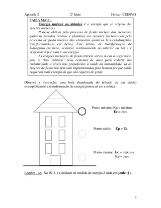 Apostila 2 2ª Série Física - CEESVO
3
Observe a ilustração: uma bola abandonada do telhado de um prédio
exemplificando a transformação de energia potencial em cinética.
Lembre - se: No (S. I. ) a unidade de medida de energia é dada em joule (J).
Ponto máximo Ep = máxima
Ec = zero
Ponto médio Ep = Ec
Ponto mínimo Ec = máxima
Ep = zero
SAIBA MAIS...
Energia nuclear ou atômica é a energia que se origina das
reações nucleares.
Pode-se obtê-la pelo processo de fissão nuclear dos elementos
químicos pesados (urânio e plutônio) em reatores nucleares,ou pelo
processo de fusão nuclear dos elementos químicos leves (hidrogênio,
transformando-se em hélio). Este último, de transformação de
hidrogênio em hélio, acontece continuamente no interior do Sol e é
responsável por toda a sua energia.
As reações nucleares de fissão trazem sérios riscos à segurança,
pois o “lixo atômico” leva centenas de anos para reduzir sua
radiatividade a níveis não prejudiciais à saúde da humanidade. Já as
reações de fusão não têm sido implementadas pelo homem porque ainda
requerem mais energia do que são capazes de gerar.
 