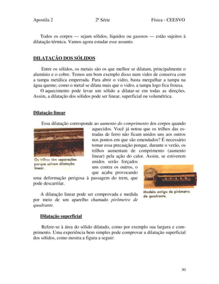 Apostila 2 2ª Série Física - CEESVO
30
Todos os corpos — sejam sólidos, líquidos ou gasosos — estão sujeitos à
dilatação térmica. Vamos agora estudar esse assunto.
DILATAÇÃO DOS SÓLIDOS
Entre os sólidos, os metais são os que melhor se dilatam, principalmente o
alumínio e o cobre. Temos um bom exemplo disso num vidro de conserva com
a tampa metálica emperrada. Para abrir o vidro, basta mergulhar a tampa na
água quente; como o metal se dilata mais que o vidro, a tampa logo fica frouxa.
O aquecimento pode levar um sólido a dilatar-se em todas as direções.
Assim, a dilatação dos sólidos pode ser linear, superficial ou volumétrica.
Dilatação linear
Essa dilatação corresponde ao aumento do comprimento dos corpos quando
aquecidos. Você já notou que os trilhos das es-
tradas de ferro não ficam unidos uns aos outros
nos pontos em que são emendados? É necessário
tomar essa precaução porque, durante o verão, os
trilhos aumentam de comprimento (aumento
linear) pela ação do calor. Assim, se estiverem
unidos serão forçados
uns contra os outros, o
que acaba provocando
uma deformação perigosa à passagem do trem, que
pode descarrilar.
A dilatação linear pode ser comprovada e medida
por meio de um aparelho chamado pirômetro de
quadrante.
Dilatação superficial
Refere-se à área do sólido dilatado, como por exemplo sua largura e com-
primento. Uma experiência bem simples pode comprovar a dilatação superficial
dos sólidos, como mostra a figura a seguir:
 