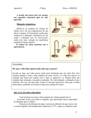 Apostila 2 2ª Série Física - CEESVO
31
A moeda não passa pelo aro porque
sua superfície aumentou após ter sido
aquecida.
Dilatação volumétrica.
Refere-se ao aumento do volume do
sólido, isto é, de seu comprimento, de sua
altura e largura. O instrumento usado para
comprovar a dilatação volumétrica de um
corpo é chamado anel de Gravezande,
sendo este uma variação da experiência
sugerida na figura anterior.
O volume da esfera aumenta com o
aquecimento .
DILATAÇÃO DOS LÍQUIDOS
Você já observou como o leite aumenta de volume quando ferve?
O mesmo ocorre com todos os líquidos, que apresentam maior capacidade
de dilatação que os sólidos.
O processo de dilatação da água é um pouco diferente do que ocorre com
os outros líquidos. Em temperaturas superiores a 4 0
C, a água se comporta como
Curiosidade
Por que o vidro fino suporta mais calor que o grosso?
Levado ao fogo, um vidro grosso racha mais facilmente que um vidro fino. Isso
acontece porque o vidro é mau condutor de calor. Assim, se o vidro for espesso, as
camadas que ficam em contato com o fogo se aquecem e se dilatam antes das
camadas mais afastadas, causando a rachadura. No vidro delgado, a dilatação é mais
uniforme. Por isso, ele não racha. O pirex é um tipo especial de vidro que se dilata
muito pouco, podendo ser levado ao fogo sem o perigo de rachar.
 