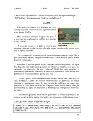 Apostila 2 2ª Série Física - CEESVO
33
7. Em Plutão, o planeta mais afastado do sistema solar, a temperatura chega a
-380 0
F. Qual é a temperatura de Plutão na escala Celsius?
CALOR
Colocando um cubo de gelo dentro de um copo
com água quente, constatamos que o gelo se derrete
e que a água fica fria.
Qual a causa da alteração na água e no gelo? É
a água que faz o gelo derreter-se? É o gelo que faz
a água esfriar?
A resposta correta é: o gelo se derrete por
causa do calor que recebe da água. Ou seja, a água transfere calor para o gelo,
que se aquece e derrete.
Para compreender como ocorre, de um corpo quente para um corpo frio, a
passagem dessa estranha energia chamada calor, vamos precisar apenas de um
pouco de imaginação.
Considere o resistor quente de um chuveiro elétrico mergulhado em água
fria. Suponha que pudéssemos penetrar no interior da matéria, onde estão as
moléculas ou partículas. O que veríamos? Moléculas num contínuo e
desordenado movimento vibratório. E esse movimento seria mais intenso nas
partículas do resistor quente do que na água fria.
Assim, quanto mais aquecido estiver o corpo, maior será a vibração de
suas moléculas. Dentro do resistor observaríamos as partículas do metal
vibrando e transferindo parte de sua energia às moléculas da água, que
passariam a vibrar mais intensamente. Enquanto fosse aumentando a vibração
das moléculas de água, observaríamos a diminuição da vibração das moléculas
do metal.
Dessa forma, podemos entender por que durante o contato as partículas do
resistor passam a vibrar menos, ocorrendo o inverso com as moléculas da água.
Agora, podemos chegar à seguinte definição:
CALOR É UMA FORMA DE ENERGIA QUE SE TRANSFERE DE UM CORPO
QUENTE PARA UM CORPO FRIO ATÉ QUE HAJA EQUILÍBRIO TÉRMICO
ENTRE ELES.
 
