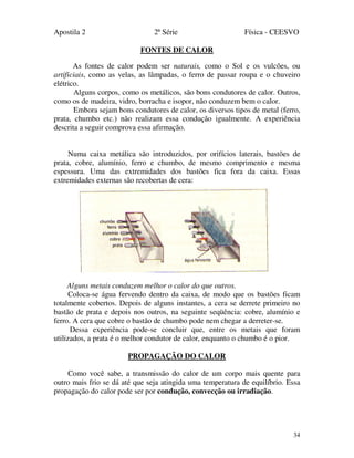 Apostila 2 2ª Série Física - CEESVO
34
FONTES DE CALOR
As fontes de calor podem ser naturais, como o Sol e os vulcões, ou
artificiais, como as velas, as lâmpadas, o ferro de passar roupa e o chuveiro
elétrico.
Alguns corpos, como os metálicos, são bons condutores de calor. Outros,
como os de madeira, vidro, borracha e isopor, não conduzem bem o calor.
Embora sejam bons condutores de calor, os diversos tipos de metal (ferro,
prata, chumbo etc.) não realizam essa condução igualmente. A experiência
descrita a seguir comprova essa afirmação.
Numa caixa metálica são introduzidos, por orifícios laterais, bastões de
prata, cobre, alumínio, ferro e chumbo, de mesmo comprimento e mesma
espessura. Uma das extremidades dos bastões fica fora da caixa. Essas
extremidades externas são recobertas de cera:
Alguns metais conduzem melhor o calor do que outros.
Coloca-se água fervendo dentro da caixa, de modo que os bastões ficam
totalmente cobertos. Depois de alguns instantes, a cera se derrete primeiro no
bastão de prata e depois nos outros, na seguinte seqüência: cobre, alumínio e
ferro. A cera que cobre o bastão de chumbo pode nem chegar a derreter-se.
Dessa experiência pode-se concluir que, entre os metais que foram
utilizados, a prata é o melhor condutor de calor, enquanto o chumbo é o pior.
PROPAGAÇÃO DO CALOR
Como você sabe, a transmissão do calor de um corpo mais quente para
outro mais frio se dá até que seja atingida uma temperatura de equilíbrio. Essa
propagação do calor pode ser por condução, convecção ou irradiação.
 