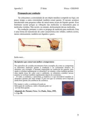 Apostila 2 2ª Série Física - CEESVO
35
Propagação por condução.
Se colocarmos a extremidade de um objeto metálico comprido no fogo, em
pouco tempo a outra extremidade também estará quente. O mesmo acontece
introduzindo uma pequena colher de metal numa xícara de líquido quente. Esse
fenômeno ocorre porque as vibrações das moléculas se transmitem para as
moléculas vizinhas. Não ocorre, no entanto, deslocamento dessas moléculas.
Na condução, portanto, o calor se propaga de molécula para molécula. Esta
é uma forma de transmissão do calor característica dos sólidos, embora ocorra,
menos intensamente, também nos líquidos e gases.
Saiba mais...
Recipientes que conservam melhor a temperatura
Nos utensílios de cozinha encontramos bons exemplos de como se comportam
os diferentes materiais quanto à condução e ao isolamento térmico. O
alumínio, por exemplo, é bastante empregado na confecção de panelas, pois
ajuda a cozinhar rapidamente os alimentos; no entanto, como também permite
uma rápida troca de calor com o ambiente, os alimentos contidos nessas
panelas se resfriam também rapidamente depois do cozimento.
O vidro, a cerâmica, a porcelana, a madeira e o aço inoxidável mantêm os
alimentos quentes por mais tempo. É por isso que se costuma servir feijoada
ainda bem quente em cumbucas de cerâmica.
Por manter o calor, a cerâmica é usada na
fabricação de cumbucas, onde a feijoada pode ser
servida bem quente.
Adaptado de: Paraná. Física. São Paulo, Ática, 1993.
v. 2, p. 98.
 