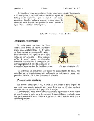 Apostila 2 2ª Série Física - CEESVO
36
Os líquidos e gases não conduzem bem o calor, com exceção do mercúrio
e do hidrogênio. A experiência representada na figura ao
lado permite comprovar que os líquidos são maus
condutores de calor. Veja que podemos segurar o tubo de
ensaio na parte inferior sem queimar os dedos, embora a
água esteja fervendo na parte superior. .
Os líquidos são maus condutores de calor.
Propagação por convecção.
Se colocarmos serragem na água
contida num balão de vidro (recipiente
muito usado em laboratório) e o levarmos
ao fogo, veremos a serragem subir e descer
incessantemente. Isso significa que a água
sobe, ao ser aquecida, e desce quando
esfria, formando assim as chamadas
correntes de convecção. A propagação por
convecção produzida pelo deslocamento de
moléculas é característica dos líquidos e gases. Correntes de convecção.
As correntes de convecção são usadas no aquecimento de casas, nos
aparelhos de ar condicionado, nos radiadores de automóveis, sendo res-
ponsáveis também pelo vôo de planadores e asas-delta.
Propagação por irradiação.
Da mesma forma que a luz, o calor do Sol chega à Terra depois de
atravessar uma grande extensão de vácuo. Essa energia térmica, também
chamada energia radiante, se propaga pela irradiação.
Outro exemplo desse tipo de irradiação: quando aquecemos as mãos diante
de uma fogueira, a maior parte do calor nos é transmitida por irradiação, uma
vez que a condução do calor pelo ar é pequena e a convecção tende a carregar o
ar quente para cima.
 
