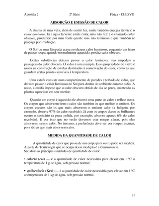 Apostila 2 2ª Série Física - CEESVO
37
ABSORÇÃO E EMISSÃO DE CALOR
A chama de uma vela, além de emitir luz, emite também energia térmica: o
calor luminoso. Já a água fervente emite calor, mas não luz: é o chamado calor
obscuro, produzido por uma fonte quente mas não luminosa e que também se
propaga por irradiação.
O Sol ou uma lâmpada acesa produzem calor luminoso, enquanto um ferro
de passar roupa, quando normalmente aquecido, produz calor obscuro.
Certas substâncias deixam passar o calor luminoso, mas impedem a
passagem do calor obscuro. O vidro é um exemplo. Essa propriedade do vidro é
usada na construção de estufas destinadas à conservação do calor, como as que
guardam certas plantas sensíveis à temperatura.
Uma estufa consiste num compartimento de paredes e telhado de vidro, que
deixam passar o calor luminoso do Sol para dentro do ambiente durante o dia. A
noite, a estufa impede que o calor obscuro obtido de dia se perca, mantendo as
plantas aquecidas em seu interior.
Quando um corpo é aquecido ele absorve uma parte do calor e reflete outra.
Os corpos que absorvem bem o calor são também os que melhor o emitem. Os
corpos escuros são os que mais absorvem e emitem calor (a fuligem, por
exemplo, absorve 97% do calor recebido). Já com os corpos claros ou brilhantes
ocorre o contrário (a prata polida, por exemplo, absorve apenas 6% do calor
recebido). É por isso que no verão devemos usar roupas claras, pois elas
absorvem menos calor. No inverno, a preferência deve ser por roupas escuras,
pois são as que mais absorvem calor.
MEDIDA DA QUANTIDADE DE CALOR
A quantidade de calor que passa de um corpo para outro pode ser medida.
A parte da Termologia que se ocupa dessa medição é a Calorimetria.
São duas as principais unidades de quantidade de calor:
• caloria (cal) — é a quantidade de calor necessária para elevar em 1 ºC a
temperatura de 1 g de água, sob pressão normal;
• quilocaloria (Kcal) — é a quantidade de calor necessária para elevar em 1 ºC
a temperatura de 1 kg de água, sob pressão normal.
 