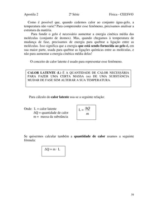 Apostila 2 2ª Série Física - CEESVO
39
Como é possível que, quando cedemos calor ao conjunto água-gelo, a
temperatura não varie? Para compreender esse fenômeno, precisamos analisar a
estrutura da matéria.
Para fundir o gelo é necessário aumentar a energia cinética média das
moléculas (conjunto de átomos). Mas, quando chegamos à temperatura de
mudança de fase, precisamos de energia para quebrar a ligação entre as
moléculas. Isso significa que a energia que está sendo fornecida ao gelo é, em
sua maior parte, usada para quebrar as ligações químicas entre as moléculas, e
não para aumentar a energia cinética média delas!
O conceito de calor latente é usado para representar esse fenômeno.
Para cálculo do calor latente usa-se a seguinte relação:
Onde: L = calor latente
∆Q = quantidade de calor
m = massa da substância
Se quisermos calcular também a quantidade de calor usamos a seguinte
fórmula:
CALOR LATENTE (L) É A QUANTIDADE DE CALOR NECESSÁRIA
PARA FAZER UMA CERTA MASSA (m) DE UMA SUBSTÂNCIA
MUDAR DE FASE SEM ALTERAR A SUA TEMPERATURA.
L =
m
Q∆
∆Q = m · L
 