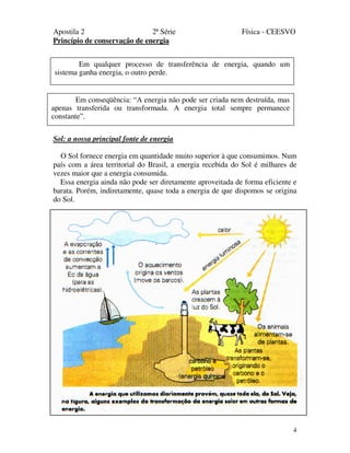 Apostila 2 2ª Série Física - CEESVO
4
Princípio de conservação de energia
Sol: a nossa principal fonte de energia
O Sol fornece energia em quantidade muito superior à que consumimos. Num
país com a área territorial do Brasil, a energia recebida do Sol é milhares de
vezes maior que a energia consumida.
Essa energia ainda não pode ser diretamente aproveitada de forma eficiente e
barata. Porém, indiretamente, quase toda a energia de que dispomos se origina
do Sol.
Em qualquer processo de transferência de energia, quando um
sistema ganha energia, o outro perde.
Em conseqüência: “A energia não pode ser criada nem destruída, mas
apenas transferida ou transformada. A energia total sempre permanece
constante”.
 