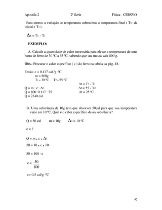 Apostila 2 2ª Série Física - CEESVO
42
Para termos a variação de temperatura subtraímos a temperatura final ( T2 ) da
inicial ( T1 ).
∆t = T2 - T1
EXEMPLO:
A. Calcule a quantidade de calor necessária para elevar a temperatura de uma
barra de ferro de 30 ºC a 55 ºC, sabendo que sua massa vale 800 g.
Obs.: Procurar o calor específico ( c ) do ferro na tabela da pág. 18.
Então: c = 0,117 cal /g ·ºC
m = 800g
T1 = 30 ºC T2 = 55 ºC
∆t = T2 - T1
Q = m · c · ∆t ∆t = 55 - 30
Q = 800 ·0,117 · 25 ∆t = 25 ºC
Q = 2340 cal
B. Uma substância de 10g tem que absorver 50cal para que sua temperatura
varie em 10 ºC. Qual é o calor específico dessa substância?
Q = 50 cal m = 10g ∆t = 10 ºC
c = ?
Q = m . c . ∆t
50 = 10 .c .10
50 = 100 · c
c =
100
50
c= 0,5 cal/g ·ºC
 