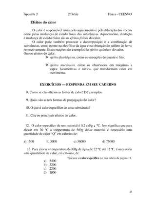 Apostila 2 2ª Série Física - CEESVO
43
Efeitos do calor
O calor é responsável tanto pelo aquecimento e pela dilatação dos corpos
como pelas mudanças de estado físico das substâncias. Aquecimento, dilatação
e mudança de estado físico são os efeitos físicos do calor.
O calor pode também provocar a decomposição e a combinação de
substâncias, como ocorre na eletrólise da água e na obtenção do sulfeto de ferro,
respectivamente. Essas reações são exemplos de efeitos químicos do calor.
Outros efeitos do calor:
efeitos fisiológicos, como as sensações de quente e frio;
efeitos mecânicos, como os observados em máquinas a
vapor, locomotivas e navios, que transformam calor em
movimento.
EXERCÍCIOS — RESPONDA EM SEU CADERNO
8. Como se classificam as fontes de calor? Dê exemplos.
9. Quais são as três formas de propagação do calor?
10. O que é calor específico de uma substância?
11. Cite os principais efeitos do calor.
12. O calor específico de um material é 0,2 cal/g . ºC. Isso significa que para
elevar em 30 ºC a temperatura de 500g desse material é necessário uma
quantidade de calor “Q” em calorias de:
a) 1500 b) 3000 c) 36000 d) 75000
13. Para elevar a temperatura de l00g de água de 22 ºC até 32 ºC, é necessária
uma quantidade de calor, em calorias, de:
a) 5400
b) 3200
c) 2200
d) 1000
Procurar o calor específico ( c ) na tabela da página 18.
 
