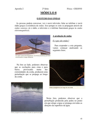 Apostila 2 2ª Série Física - CEESVO
45
MÓDULO 8
O ESTUDO DAS ONDAS
As pessoas podem conversar, ver e ouvir televisão, falar ao telefone e ouvir
rádio graças à existência de ondas. Isso porque os sons se propagam através de
ondas sonoras; já o rádio, a televisão e o telefone funcionam graças às ondas
eletromagnéticas.
A produção de ondas
E o que são ondas?
Para responder a esta pergunta,
vamos começar analisando as
seguintes fotos.
Na foto ao lado, podemos observar
que as oscilações para cima e para
baixo, provocadas numa das
extremidades da corda, produzem uma
perturbação que se propaga ao longo
da corda.
Nesta foto, podemos observar que a
perturbação produzida pela pedra no ponto
em que atinge a água se propaga em todas as
direções da superfície da água.
 