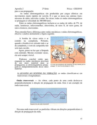 Apostila 2 2ª Série Física - CEESVO
47
para a sua propagação.
As ondas eletromagnéticas são produzidas por cargas elétricas em
movimentos muito rápidos de vaivém. É o que se passa nas antenas trans-
missoras de rádio, televisão e radar. No vácuo, todas as ondas eletromagnéticas
se propagam à velocidade de 300 000 km/s.
Entre as ondas eletromagnéticas incluem-se as ondas de rádio, de TV, de
radar, luminosas, infravermelhas, ultravioleta, de raios X, de raios gama, de
raios cósmicos, microondas.
Para entender bem a diferença entre ondas mecânicas e ondas eletromagnéticas,
observe e analise atentamente a figura seguinte.
A bomba de vácuo retira o ar
contido na campânula. Portanto,
quando a bomba tiver retirado todo o ar
da campânula, o som da campainha não
será mais ouvido.
Agora, pense na luz que a lâmpada
está emitindo. Mesmo existindo vácuo,
ela será sempre visível.
Podemos concluir então que,
enquanto as ondas mecânicas precisam
de um meio material para se
propagarem, as eletromagnéticas propa-
gam-se independentemente desse meio
material.
b) QUANTO AO SENTIDO DA VIBRAÇÃO, as ondas classificam-se em
transversais e longitudinais.
Ondas transversais — Ao vibrar, cada ponto de uma corda desloca-se
perpendicularmente à direção de propagação da onda. Este é um exemplo de
onda transversal.
Em uma onda transversal, as partículas vibram em direções perpendiculares à
direção de propagação da onda.
 
