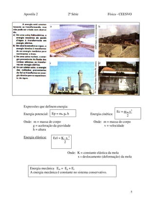 Apostila 2 2ª Série Física - CEESVO
5
Expressões que definem energia:
Energia potencial: Energia cinética:
Onde: m = massa do corpo Onde: m = massa do corpo
g = aceleração da gravidade v = velocidade
h = altura
Energia elástica:
Onde: K = constante elástica da mola
x = deslocamento (deformação) da mola
Ep = m. g. h
Ec = m . v2
2
Energia mecânica Em = Ep + Ec
A energia mecânica é constante no sistema conservativo.
Eel = K · x 2
2
 