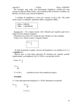 Apostila 2 2ª Série Física - CEESVO
50
Por exemplo: uma onda com determinada freqüência, emitida por uma
estação de rádio de Minas Gerais, será recebida no Rio de Janeiro, na Bahia, em
Brasília, em Goiás com a mesma freqüência.
A unidade de freqüência é ciclos por segundo ou hertz (Hz). São ainda
muito usados os múltiplos: quilohertz (kHz) e megahertz (MHz).
Período (T) — Se a régua executa vinte vibrações por segundo, qual será o
tempo de uma vibração completa?
Chamamos de período (T) o tempo de uma vibração ou volta completa.
E para o seu cálculo usamos a seguinte relação:
O valor do período é sempre o inverso da frequência e sua unidade no S. I. é
o segundo (s ).
Observe que, se uma régua apresenta 20 vibrações por segundo, quando
impulsionada, sua freqüência é de f = 20 Hz, e seu período será de:
Como T = 1
f
T = 1
20
T = 0, 05 s ( período de uma volta completa da régua )
Exemplo:
A - Uma onda apresenta frequência f = 10 Hz. Determine seu período.
T = 1 T = 1
f 10
T = 0,1 s
1 kHz = 1 000 Hz
1 MHz 1 000 000 Hz
T = 1
f
 