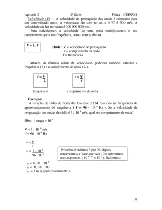 Apostila 2 2ª Série Física - CEESVO
51
Velocidade (V) — A velocidade de propagação das ondas é constante para
um determinado meio. A velocidade do som no ar, a 0 ºC é 330 m/s. A
velocidade da luz no vácuo é 300 000 000 m/s.
Para calcularmos a velocidade de uma onda multiplicamos o seu
comprimento pela sua frequência, como vemos abaixo.
Onde: V = velocidade de propagação
λ = comprimento da onda
f = frequência
Através da fórmula acima de velocidade, podemos também calcular a
frequência (f ) e o comprimento de onda ( λ ).
frequência comprimento de onda
Exemplo:
A estação de rádio de Sorocaba Cacique 2 FM funciona na frequência de
aproximadamente 96 megahertz ( f = 96 · 10 6
Hz ). Se a velocidade de
propagação das ondas de rádio é 3 . 10 8
m/s, qual seu comprimento de onda?
Obs.: 1 mega = 10 6
V = 3 . 10 8
m/s
f = 96 · 10 6
Hz
λ = V
f
λ = 3 . 10 8
96 · 10 6
λ = 0, 03 · 10 2
λ = 0, 03 · 100
λ = 3 m ( aproximadamente )
V = λ · f
f = V
λ
λ = V
f
Primeiro dividimos 3 por 96, depois
conservamos a base que vale 10 e subtraímos
seus expoentes ( 10 8 – 6
= 10 2
). Daí temos:
 