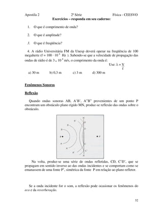 Apostila 2 2ª Série Física - CEESVO
52
Exercícios – responda em seu caderno:
1. O que é comprimento de onda?
2. O que é amplitude?
3. O que é freqüência?
4. A rádio Universitária FM da Unesp deverá operar na freqüência de 100
megahertz (f = 100 · 10 6
Hz ). Sabendo-se que a velocidade de propagação das
ondas de rádio é de 3 . 10 8
m/s, o comprimento da onda é:
Use: λ = V
f
a) 30 m b) 0,3 m c) 3 m d) 300 m
Fenômenos Sonoros
Reflexão
Quando ondas sonoras AB, A’B’, A”B” provenientes de um ponto P
encontram um obstáculo plano rígido MN, produz-se reflexão das ondas sobre o
obstáculo.
Na volta, produz-se uma série de ondas refletidas, CD, C’D’, que se
propagam em sentido inverso ao das ondas incidentes e se comportam como se
emanassem de uma fonte P’, simétrica da fonte P em relação ao plano refletor.
Se a onda incidente for o som, a reflexão pode ocasionar os fenômenos do
eco e da reverberação.
 