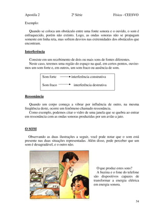 Apostila 2 2ª Série Física - CEESVO
54
Exemplo:
Quando se coloca um obstáculo entre uma fonte sonora e o ouvido, o som é
enfraquecido, porém não extinto. Logo, as ondas sonoras não se propagam
somente em linha reta, mas sofrem desvios nas extremidades dos obstáculos que
encontram.
Interferência
Consiste em um recebimento de dois ou mais sons de fontes diferentes.
Neste caso, teremos uma região do espaço na qual, em certos pontos, ouvire-
mos um som forte e, em outros, um som fraco ou ausência de som.
Ressonância
Quando um corpo começa a vibrar por influência de outro, na mesma
freqüência deste, ocorre um fenômeno chamado ressonância.
Como exemplo, podemos citar o vidro de uma janela que se quebra ao entrar
em ressonância com as ondas sonoras produzidas por um avião a jato.
O SOM
Observando as duas ilustrações a seguir, você pode notar que o som está
presente nas duas situações representadas. Além disso, pode perceber que um
som é desagradável, e o outro não.
O que produz estes sons?
A buzina e o fone do telefone
são dispositivos capazes de
transformar a energia elétrica
em energia sonora.
Som forte interferência construtiva
Som fraco interferência destrutiva
 