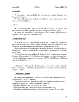 Apostila 2 2ª Série Física - CEESVO
57
Intensidade
A intensidade é uma qualidade do som que nos permite distinguir sons
fortes de sons fracos.
A intensidade está relacionada à amplitude da onda sonora: quanto mais
intensa, maior a amplitude.
Altura
A voz de um garoto é aguda; a de um adulto é grave. A altura é uma
qualidade do som que nos permite distinguir sons graves de sons agudos.
A altura está relacionada à freqüência da onda sonora: quanto maior a
freqüência, mais agudo é o som e vice-versa.
A reflexão do som
A reflexão do som ocorre quando a onda sonora atinge um obstáculo e
volta. A reflexão pode ser observada em qualquer fenômeno ondulatório, mas,
no caso do som, provoca um efeito especialmente interessante: o eco.
O eco só ocorre se a distância entre a origem do som e o obstáculo for, no
mínimo, de 17 metros. Para entender o porquê disso, acompanhe a explicação
que se segue.
Nossos ouvidos têm capacidade de distinguir sons emitidos num intervalo
de tempo de, no mínimo, 1/10 s. Em intervalos menores, os sons se superpõem.
A velocidade de propagação do som no ar, a 15 ºC, é de 340 m/s; 1/10 desse
valor equivale a 34 metros.
O dobro de 17 é 34, que é a distância que o som percorre até o obstáculo,
donde ele volta até a fonte do som, percorrendo novamente a mesma distância,
ou seja, 17 metros.
Os ruídos e a música
Os ruídos são produzidos por vibrações irregulares. Os sons musicais são
produzidos por vibrações regulares.
Um conjunto musical é formado por diferentes instrumentos sonoros, que
harmonizam seus sons e produzem melodias agradáveis.
• O violão e a guitarra são instrumentos de cordas.
• O saxofone, a corneta e a clarineta são instrumentos de sopro.
• O pandeiro, o atabaque, o prato e a bateria são instrumentos de percussão.
 