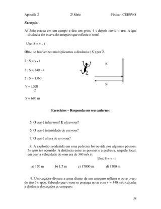 Apostila 2 2ª Série Física - CEESVO
58
Exemplo:
A) João estava em um campo e deu um grito, 4 s depois ouviu o eco. A que
distância ele estava do anteparo que refletiu o som?
Use: S = v . t
Obs.: se houver eco multiplicamos a distância ( S ) por 2.
2 · S = v . t
2 · S = 340 . 4
2 · S = 1360
S = 1360
2
S = 680 m
Exercícios – Responda em seu caderno:
5. O que é infra-som? E ultra-som?
6. O que é intensidade de um som?
7. O que é altura de um som?
8. A explosão produzida em uma pedreira foi ouvida por algumas pessoas,
5s após ter ocorrido. A distância entre as pessoas e a pedreira, naquele local,
em que a velocidade do som era de 340 m/s é:
Use: S = v · t
a) 170 m b) 1,7 m c) 17000 m d) 1700 m
9. Um caçador dispara a arma diante de um anteparo refletor e ouve o eco
do tiro 6 s após. Sabendo que o som se propaga no ar com v = 340 m/s, calcular
a distância do caçador ao anteparo.
S
S
 