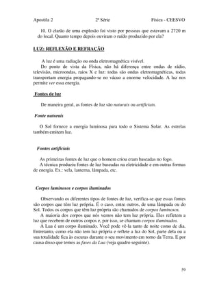 Apostila 2 2ª Série Física - CEESVO
59
10. O clarão de uma explosão foi visto por pessoas que estavam a 2720 m
do local. Quanto tempo depois ouviram o ruído produzido por ela?
LUZ: REFLEXÃO E REFRAÇÃO
A luz é uma radiação ou onda eletromagnética visível.
Do ponto de vista da Física, não há diferença entre ondas de rádio,
televisão, microondas, raios X e luz: todas são ondas eletromagnéticas, todas
transportam energia propagando-se no vácuo a enorme velocidade. A luz nos
permite ver essa energia.
Fontes de luz
De maneira geral, as fontes de luz são naturais ou artificiais.
Fonte naturais
O Sol fornece a energia luminosa para todo o Sistema Solar. As estrelas
também emitem luz.
Fontes artificiais
As primeiras fontes de luz que o homem criou eram baseadas no fogo.
A técnica produziu fontes de luz baseadas na eletricidade e em outras formas
de energia. Ex.: vela, lanterna, lâmpada, etc.
Corpos luminosos e corpos iluminados
Observando os diferentes tipos de fontes de luz, verifica-se que essas fontes
são corpos que têm luz própria. É o caso, entre outros, de uma lâmpada ou do
Sol. Todos os corpos que têm luz própria são chamados de corpos luminosos.
A maioria dos corpos que nós vemos não tem luz própria. Eles refletem a
luz que recebem de outros corpos e, por isso, se chamam corpos iluminados.
A Lua é um corpo iluminado. Você pode vê-la tanto de noite como de dia.
Entretanto, como ela não tem luz própria e reflete a luz do Sol, parte dela ou a
sua totalidade fica às escuras durante o seu movimento em torno da Terra. E por
causa disso que temos as fases da Lua (veja quadro seguinte).
 