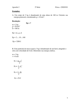 Apostila 2 2ª Série Física - CEESVO
6
Exemplos:
A. Um corpo de 2 kg é abandonado de uma altura de 160 m. Calcular sua
energia potencial, considerando g = 10 m/s2
.
Resolução:
Ep = ?
m = 2 kg
g = 10 m/s2
h = 160 m
Ep = m . g . h
Ep = 2 . 10 . 160
Ep = 3200 J
B. Uma partícula de massa igual a 3 kg é abandonado de um farol, atingindo o
solo com velocidade de 6 m/s. Determine sua energia cinética.
m = 3 kg
v = 6 m/s
Ec = 3 · 6 2
2
Ec = 3 · 36
2
Ec = 54 J
Ec = m . v2
2
 