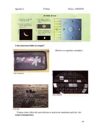 Apostila 2 2ª Série Física - CEESVO
60
A luz atravessa todos os corpos?
Observe os seguintes exemplos:
Corpos como vidros do carro deixam-se atravessar totalmente pela luz: são
corpos transparentes.
 
