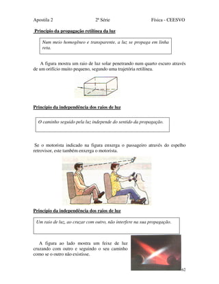 Apostila 2 2ª Série Física - CEESVO
62
Princípio da propagação retilínea da luz
A figura mostra um raio de luz solar penetrando num quarto escuro através
de um orifício muito pequeno, segundo uma trajetória retilínea.
Princípio da independência dos raios de luz
Se o motorista indicado na figura enxerga o passageiro através do espelho
retrovisor, este também enxerga o motorista.
Princípio da independência dos raios de luz
A figura ao lado mostra um feixe de luz
cruzando com outro e seguindo o seu caminho
como se o outro não existisse.
Num meio homogêneo e transparente, a luz se propaga em linha
reta.
O caminho seguido pela luz independe do sentido da propagação.
Um raio de luz, ao cruzar com outro, não interfere na sua propagação.
 