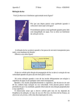 Apostila 2 2ª Série Física - CEESVO
64
Refração da luz
Você já observou o fenômeno apresentado nesta figura?
Por que um objeto parece estar quebrado quando o
colocamos num copo com água?
O termômetro parece estar quebrado quando parte dele
está mergulhado em água. Isso se deve ao fenômeno
da refração da luz.
A refração da luz acontece quando a luz passa de um meio transparente para
outro, com mudança de direção.
Observe esta outra figura:
O desvio sofrido pela direção de propagação da luz se deve à variação de sua
velocidade quando ela passa de um meio para o outro.
Só existe refração quando o raio de luz incide obliquamente em relação à
superfície da água ou de qualquer outro meio transparente.
Quando a luz incide perpendicularmente à superfície, não há desvio do raio
de luz, embora haja variação na sua velocidade. Uma piscina parece menos
profunda do que é na realidade, quando observada de uma direção perpendicular
à sua superfície.
É interessante notar que o desvio sofrido pelo raio de luz depende da
freqüência da radiação, ou seja, da sua cor. Por isso, um feixe de luz branca, ao
atravessar um prisma, sofre uma decomposição de cores.
 