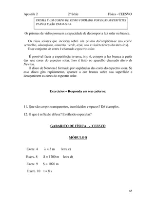 Apostila 2 2ª Série Física - CEESVO
65
Os prismas de vidro possuem a capacidade de decompor a luz solar ou branca.
Os raios solares que incidem sobre um prisma decompõem-se nas cores:
vermelho, alaranjado, amarelo, verde, azul, anil e violeta (cores do arco-íris).
Esse conjunto de cores é chamado espectro solar.
É possível fazer a experiência inversa, isto é, compor a luz branca a partir
das sete cores do espectro solar. Isso é feito no aparelho chamado disco de
Newton.
O disco de Newton é formado por seqüências das cores do espectro solar. Se
esse disco gira rapidamente, aparece a cor branca sobre sua superfície e
desaparecem as cores do espectro solar.
Exercícios – Responda em seu caderno:
11. Que são corpos transparentes, translúcidos e opacos? Dê exemplos.
12. O que é reflexão difusa? E reflexão especular?
GABARITO DE FÍSICA - CEESVO
MÓDULO 8
Exerc. 4 λ = 3 m letra c)
Exerc. 8 S = 1700 m letra d)
Exerc. 9 S = 1020 m
Exerc. 10 t = 8 s
PRISMA É UM CORPO DE VIDRO FORMADO POR DUAS SUPERFÍCIES
PLANAS E NÃO PARALELAS.
 