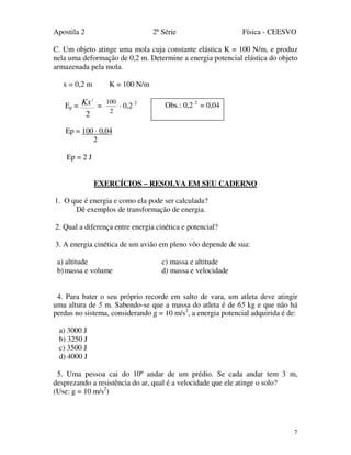 Apostila 2 2ª Série Física - CEESVO
7
C. Um objeto atinge uma mola cuja constante elástica K = 100 N/m, e produz
nela uma deformação de 0,2 m. Determine a energia potencial elástica do objeto
armazenada pela mola.
x = 0,2 m K = 100 N/m
Ep =
2
2
Kx =
2
100
· 0,2 2
Ep = 100 · 0,04
2
Ep = 2 J
EXERCÍCIOS – RESOLVA EM SEU CADERNO
1. O que é energia e como ela pode ser calculada?
Dê exemplos de transformação de energia.
2. Qual a diferença entre energia cinética e potencial?
3. A energia cinética de um avião em pleno vôo depende de sua:
a) altitude c) massa e altitude
b)massa e volume d) massa e velocidade
4. Para bater o seu próprio recorde em salto de vara, um atleta deve atingir
uma altura de 5 m. Sabendo-se que a massa do atleta é de 65 kg e que não há
perdas no sistema, considerando g = 10 m/s2
, a energia potencial adquirida é de:
a) 3000 J
b) 3250 J
c) 3500 J
d) 4000 J
5. Uma pessoa cai do 10º andar de um prédio. Se cada andar tem 3 m,
desprezando a resistência do ar, qual é a velocidade que ele atinge o solo?
(Use: g = 10 m/s2
)
Obs.: 0,2 2
= 0,04
 