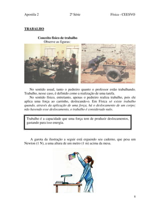 Apostila 2 2ª Série Física - CEESVO
8
TRABALHO
Conceito físico de trabalho
Observe as figuras:
No sentido usual, tanto o pedreiro quanto o professor estão trabalhando.
Trabalho, nesse caso, é definido como a realização de uma tarefa.
No sentido físico, entretanto, apenas o pedreiro realiza trabalho, pois ele
aplica uma força ao carrinho, deslocando-o. Em Física só existe trabalho
quando, através da aplicação de uma força, há o deslocamento de um corpo;
não havendo esse deslocamento, o trabalho é considerado nulo.
A garota da ilustração a seguir está erguendo seu caderno, que pesa um
Newton (1 N), a uma altura de um metro (1 m) acima da mesa.
Trabalho é a capacidade que uma força tem de produzir deslocamentos,
gastando para isso energia.
 