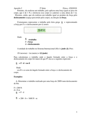 Apostila 2 2ª Série Física - CEESVO
9
Portanto, ela realizou um trabalho, pois aplicou uma força igual ao peso do
corpo, que é de 1 N, e deslocou esse corpo (o caderno) a uma altura de 1 m.
Dizemos, então, que ela realizou um trabalho igual ao produto da força pelo
deslocamento (espaço percorrido pelo corpo), na direção da força.
Costumamos representar o trabalho pela letra grega e representando
a força por F e o deslocamento por d, temos:
Onde:
=trabalho
F = força
d = deslocamento
A unidade de trabalho no Sistema Internacional (SI) é o joule (J). Pois:
1N (newton) · 1m (metro) = 1J (joule)
Para calcularmos o trabalho onde o ângulo formado entre a força e o
deslocamento do corpo for maior do que 0º, usa-se a seguinte expressão:
= F · d · cos θθθθ
Onde:
cos θ = co-seno do ângulo formado entre a força e o deslocamento do
corpo.
Exemplos:
A. Determine o trabalho realizado por uma força de 200N num deslocamento
de 8m.
F = 200 N
d = 8 m
= F · d
= 200 · 8 = 1600 N · m
 