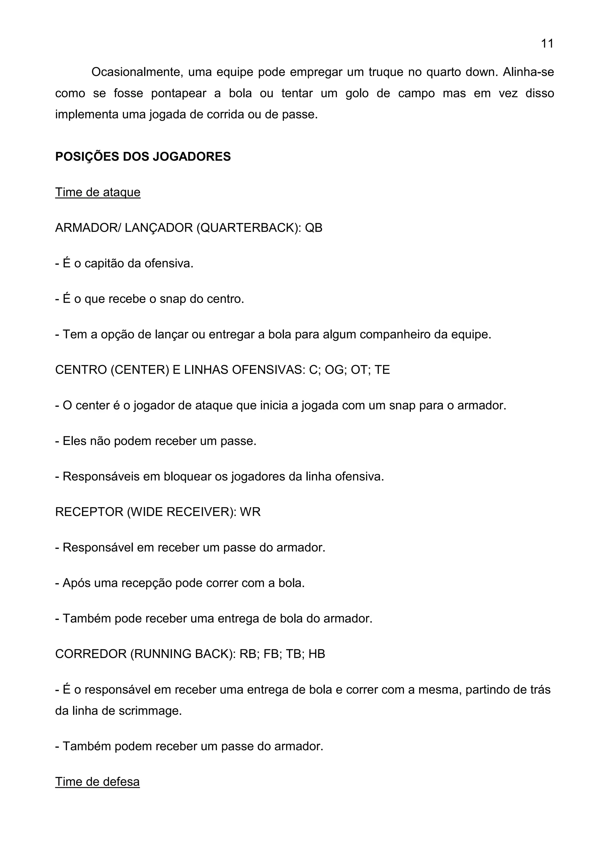 11

      Ocasionalmente, uma equipe pode empregar um truque no quarto down. Alinha-se
como se fosse pontapear a bola ou tentar um golo de campo mas em vez disso
implementa uma jogada de corrida ou de passe.


POSIÇÕES DOS JOGADORES

Time de ataque

ARMADOR/ LANÇADOR (QUARTERBACK): QB

- É o capitão da ofensiva.

- É o que recebe o snap do centro.

- Tem a opção de lançar ou entregar a bola para algum companheiro da equipe.

CENTRO (CENTER) E LINHAS OFENSIVAS: C; OG; OT; TE

- O center é o jogador de ataque que inicia a jogada com um snap para o armador.

- Eles não podem receber um passe.

- Responsáveis em bloquear os jogadores da linha ofensiva.

RECEPTOR (WIDE RECEIVER): WR

- Responsável em receber um passe do armador.

- Após uma recepção pode correr com a bola.

- Também pode receber uma entrega de bola do armador.

CORREDOR (RUNNING BACK): RB; FB; TB; HB

- É o responsável em receber uma entrega de bola e correr com a mesma, partindo de trás
da linha de scrimmage.

- Também podem receber um passe do armador.

Time de defesa
 