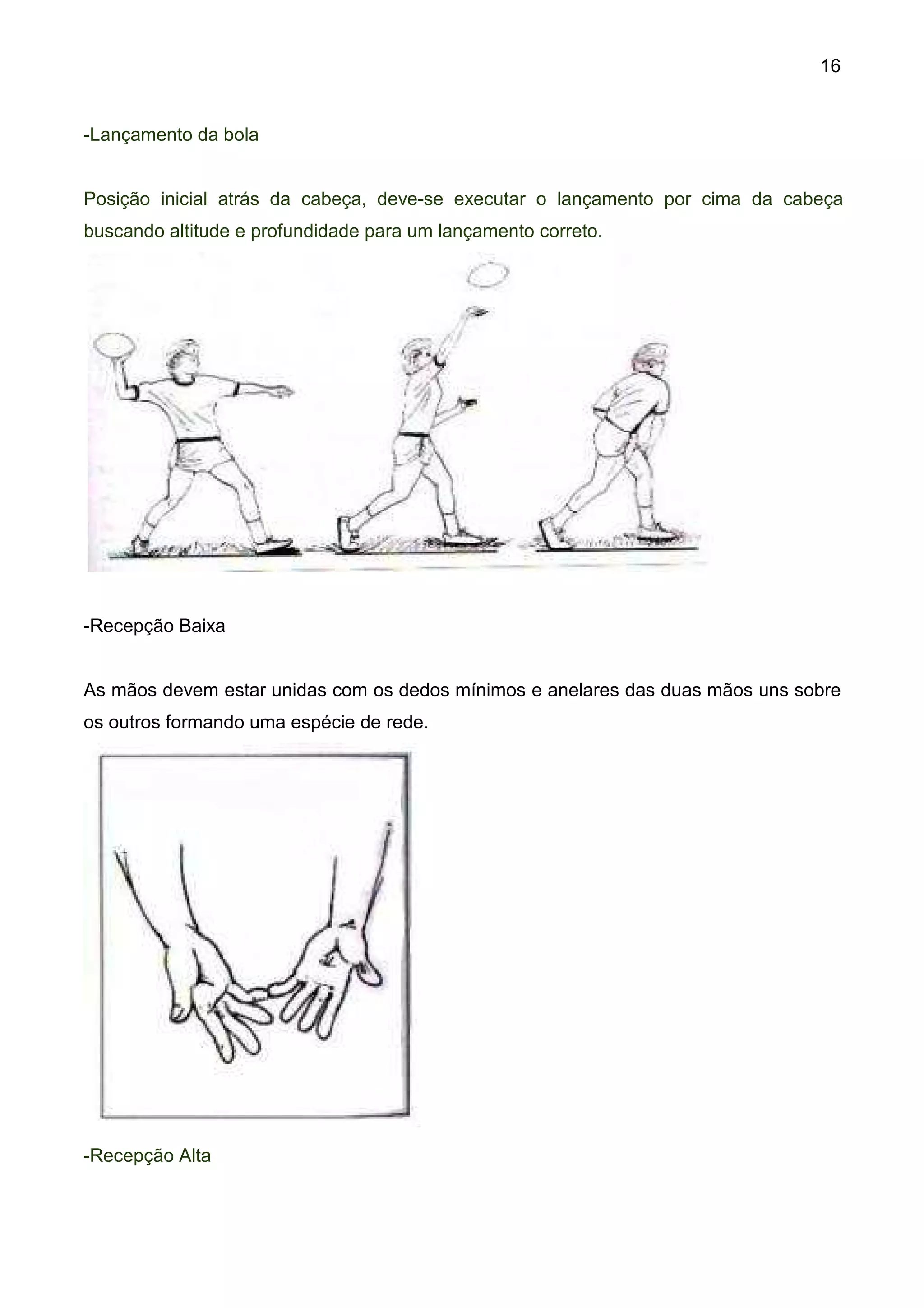 16


-Lançamento da bola


Posição inicial atrás da cabeça, deve-se executar o lançamento por cima da cabeça
buscando altitude e profundidade para um lançamento correto.




-Recepção Baixa


As mãos devem estar unidas com os dedos mínimos e anelares das duas mãos uns sobre
os outros formando uma espécie de rede.




-Recepção Alta
 